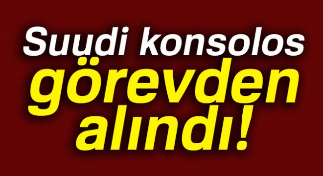 Suudi basını: 'Suudi konsolos görevden alındı'